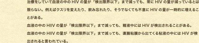 ���Â����Ă��Č��t�̒���HIV�̗ʂ��u���o���E�ȉ��v�܂Ō����Ă��A���HIV�̗ʂ������Ă���Ƃ͌���Ȃ��B�Ⴆ�΃N�X����ς�����A���ݖY�ꂽ��A�����łȂ��Ă��s�ӂ�HIV�̗ʂ��ꎞ�I�ɑ����邱�Ƃ�����B ���t�̒���HIIV�̗ʂ��u���o���E�ȉ��v�܂Ō����Ă��A���t���ɂ�HIV�����o����邱�Ƃ�����B ���t�̒���HIIV�̗ʂ��u���o���E�ȉ��v�܂Ō����Ă��A�����S������o�Ă���S�t�̒��ɂ�HIV�����o�����ƌ����Ă���B