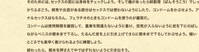 ���̂��߂ɂ́A�Z�b�N�X�̑O�ɂ͐g�̂��`�F�b�N���悤�B�����ď������������J�n�p�i�΂񂻂������j�ł�������ӂ������B�a�C�≊�ǂ����镔���̓Z�b�N�X�ł͎g��Ȃ��悤�ɂ�����A�R���h�[�������Ԃ��悤�B�A�i���Z�b�N�X�͂������A�t�F���`�I�̂Ƃ����R���h�[�����g���̂��m�����B �R���h�[���͎g�p�������m�F���āA���\���ԈႦ�Ȃ��悤�ɒ����A��C������Ȃ��悤�ɔ�����ɂ̂΂��Ȃ���y�j�X�̍��{�܂ŉ��낵�A����񂾔����Ɉ����グ�Ă���ɍ��{�܂ŉ��낵�Ă��Ԃ��悤�B�Â��Ƃ���ł��f������������悤�ɗ��K���悤�B �I�������A���{���������Ē��ł͂���Ȃ��悤�Ɉ����o�����B